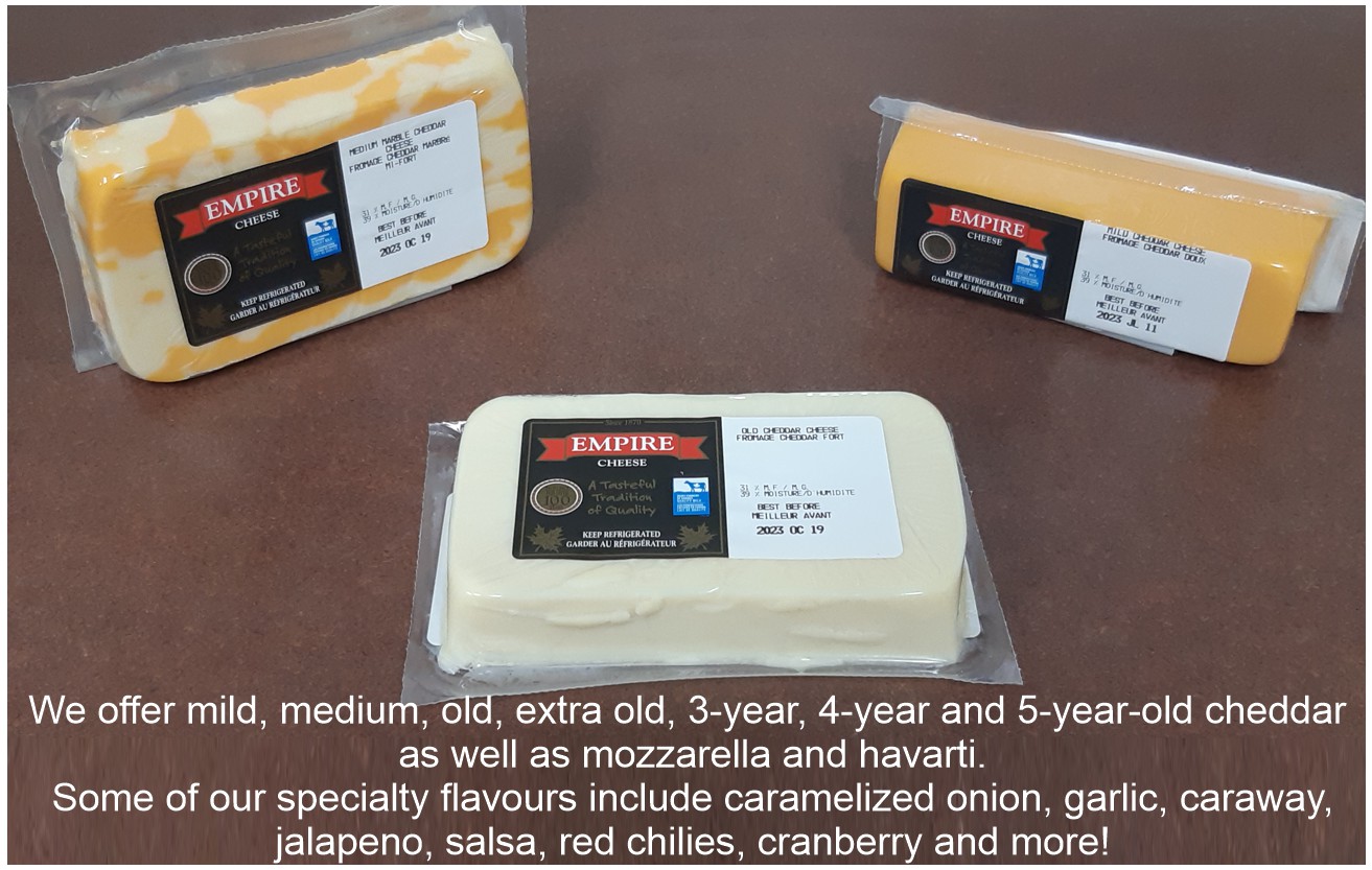 We offer mild, medium, old, extra old, 3-year, 4-year and 5-year-old cheddar as well as mozzarella and havarti. Some of our specialty flavours include caramelized onion, garlic, caraway, jalapeno, salsa, red chilies, cranberry and more! We offer mild, medium, old, extra old, 3-year, 4-year and 5-year-old cheddar as well as mozzarella and havarti. Some of our specialty flavours include caramelized onion, garlic, caraway, jalapeno, salsa, red chilies, cranberry and more!